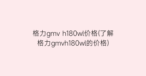 格力gmv h180wl价格(了解格力gmvh180wl的价格)